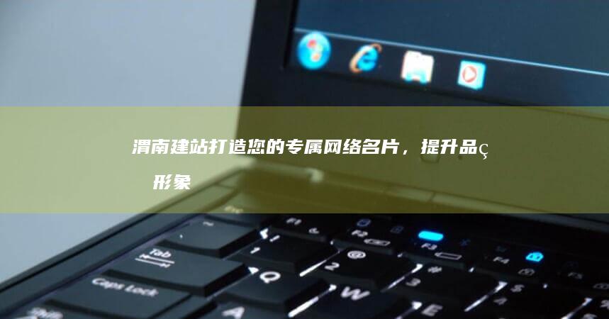 渭南建站：打造您的专属网络名片，提升品牌形象，获取更多商机