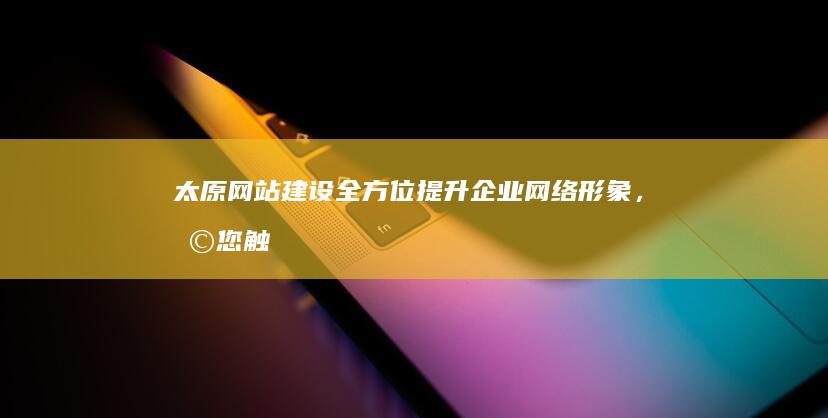太原网站建设：全方位提升企业网络形象，助您触达更多客户