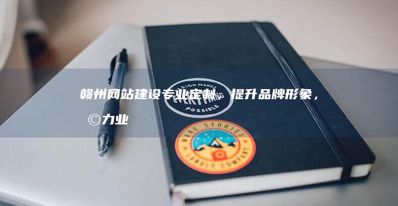 赣州网站建设：专业定制，提升品牌形象，助力业务增长