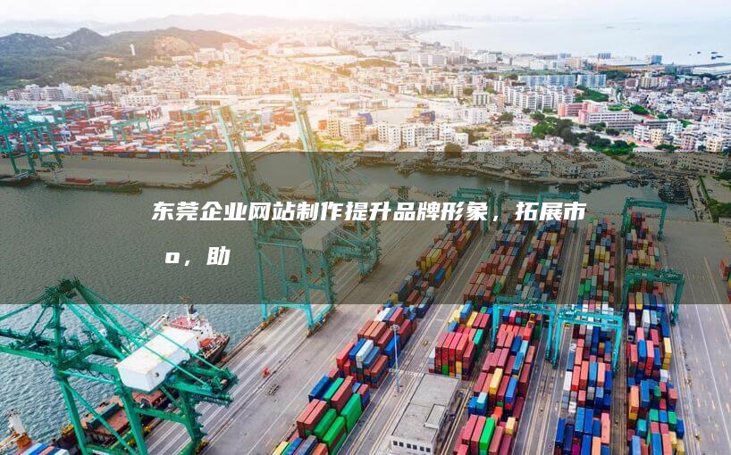 东莞企业网站制作：提升品牌形象，拓展市场，助力企业发展
