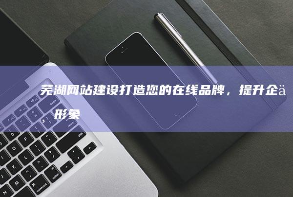 芜湖网站建设打造您的在线品牌，提升企业形象
