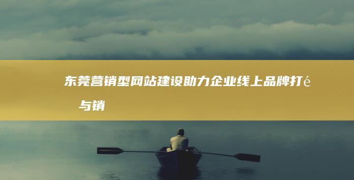 东莞营销型网站建设：助力企业线上品牌打造与销售增长