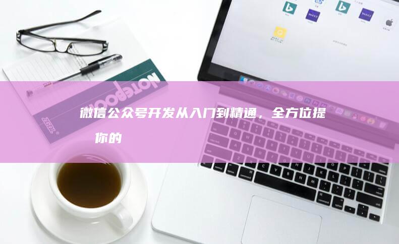 微信公众号开发：从入门到精通，全方位提升你的公众号运营能力
