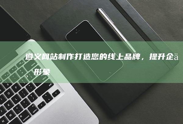 遵义网站制作：打造您的线上品牌，提升企业形象