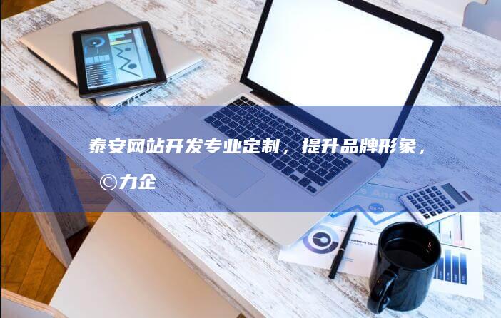 泰安网站开发：专业定制，提升品牌形象，助力企业发展