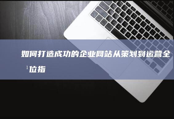如何打造成功的企业网站：从策划到运营全方位指南