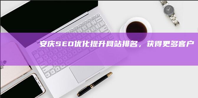 安庆SEO优化：提升网站排名，获得更多客户