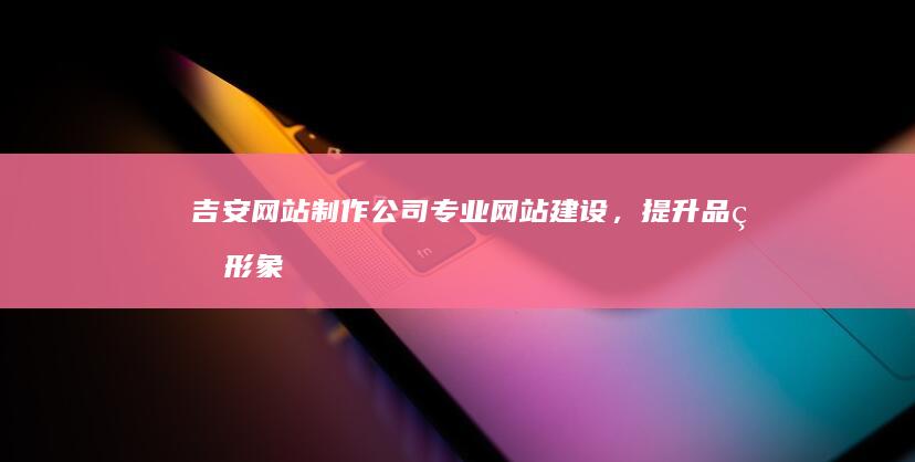 吉安网站制作公司 - 专业网站建设,提升品牌形象,助力企业发展