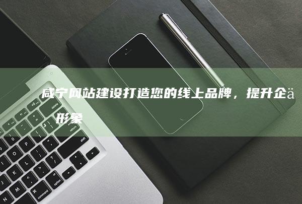 咸宁网站建设:打造您的线上品牌,提升企业形象,引爆商机