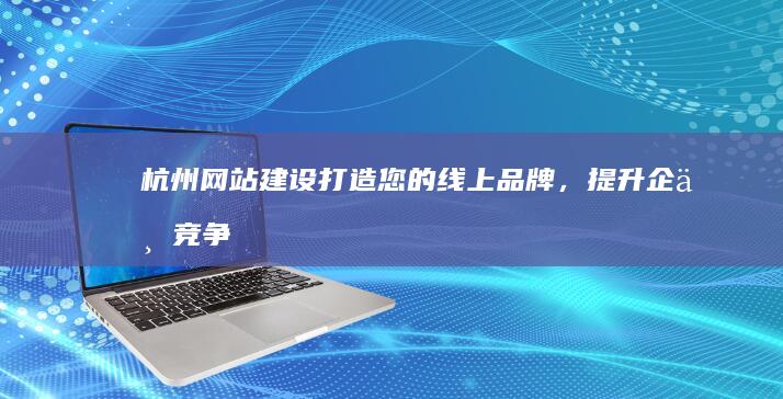 杭州网站建设：打造您的线上品牌，提升企业竞争力