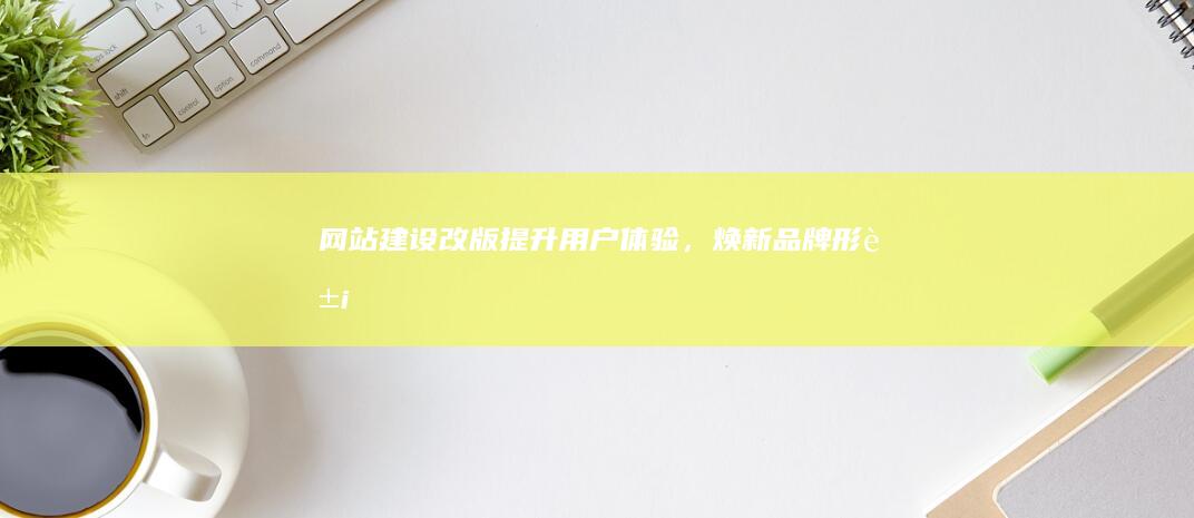 网站建设改版：提升用户体验，焕新品牌形象